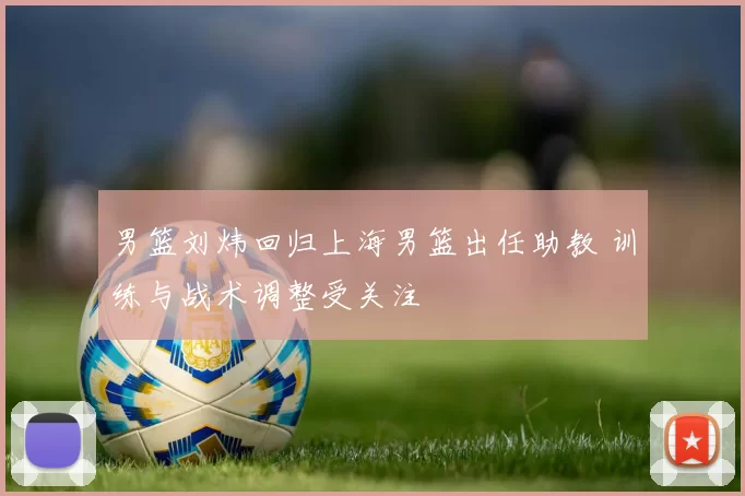 男篮刘炜回归上海男篮出任助教 训练与战术调整受关注