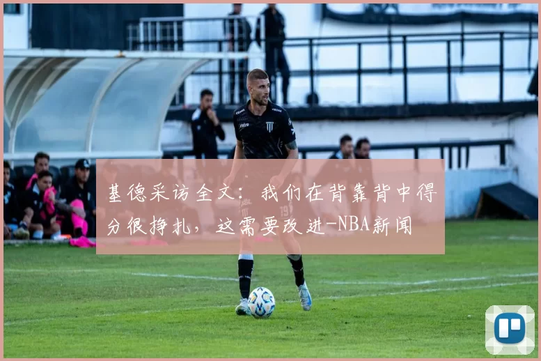 基德采访全文：我们在背靠背中得分很挣扎，这需要改进-NBA新闻