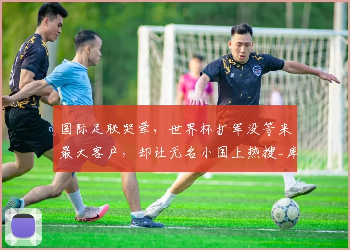国际足联哭晕，世界杯扩军没等来最大客户，却让无名小国上热搜_库拉索_归化_青训