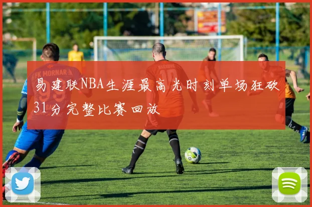 易建联NBA生涯最高光时刻单场狂砍31分完整比赛回放