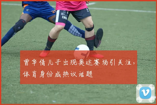 曾华倩儿子出现奥运赛场引关注，体育身份成热议话题