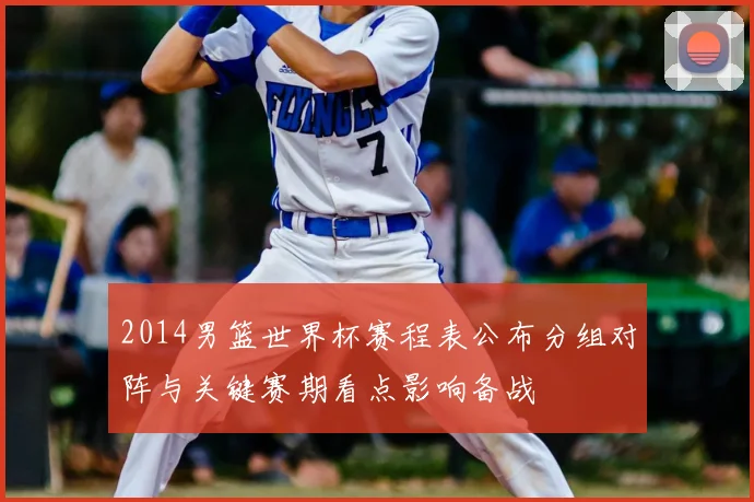2014男篮世界杯赛程表公布分组对阵与关键赛期看点影响备战